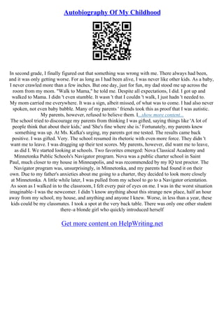 Autobiography Of My Childhood
In second grade, I finally figured out that something was wrong with me. There always had been,
and it was only getting worse. For as long as I had been alive, I was never like other kids. As a baby,
I never crawled more than a few inches. But one day, just for fun, my dad stood me up across the
room from my mom. "Walk to Mama," he told me. Despite all expectations, I did. I got up and
walked to Mama. I didn 't even stumble. It wasn 't that I couldn 't walk, I just hadn 't needed to.
My mom carried me everywhere. It was a sign, albeit missed, of what was to come. I had also never
spoken, not even baby babble. Many of my parents ' friends took this as proof that I was autistic.
My parents, however, refused to believe them. I...show more content...
The school tried to discourage my parents from thinking I was gifted, saying things like 'A lot of
people think that about their kids,' and 'She's fine where she is.' Fortunately, my parents knew
something was up. At Ms. Kafka's urging, my parents got me tested. The results came back
positive. I was gifted. Very. The school resumed its rhetoric with even more force. They didn 't
want me to leave. I was dragging up their test scores. My parents, however, did want me to leave,
as did I. We started looking at schools. Two favorites emerged: Nova Classical Academy and
Minnetonka Public Schools's Navigator program. Nova was a public charter school in Saint
Paul, much closer to my house in Minneapolis, and was recommended by my IQ test proctor. The
Navigator program was, unsurprisingly, in Minnetonka, and my parents had found it on their
own. Due to my father's anxieties about me going to a charter, they decided to look more closely
at Minnetonka. A little while later, I was pulled from my school to go to a Navigator orientation.
As soon as I walked in to the classroom, I felt every pair of eyes on me. I was in the worst situation
imaginable–I was the newcomer. I didn 't know anything about this strange new place, half an hour
away from my school, my house, and anything and anyone I knew. Worse, in less than a year, these
kids could be my classmates. I took a spot at the very back table. There was only one other student
there–a blonde girl who quickly introduced herself
Get more content on HelpWriting.net
 