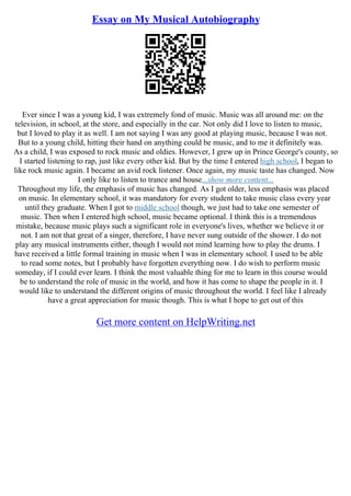 Essay on My Musical Autobiography
Ever since I was a young kid, I was extremely fond of music. Music was all around me: on the
television, in school, at the store, and especially in the car. Not only did I love to listen to music,
but I loved to play it as well. I am not saying I was any good at playing music, because I was not.
But to a young child, hitting their hand on anything could be music, and to me it definitely was.
As a child, I was exposed to rock music and oldies. However, I grew up in Prince George's county, so
I started listening to rap, just like every other kid. But by the time I entered high school, I began to
like rock music again. I became an avid rock listener. Once again, my music taste has changed. Now
I only like to listen to trance and house...show more content...
Throughout my life, the emphasis of music has changed. As I got older, less emphasis was placed
on music. In elementary school, it was mandatory for every student to take music class every year
until they graduate. When I got to middle school though, we just had to take one semester of
music. Then when I entered high school, music became optional. I think this is a tremendous
mistake, because music plays such a significant role in everyone's lives, whether we believe it or
not. I am not that great of a singer, therefore, I have never sung outside of the shower. I do not
play any musical instruments either, though I would not mind learning how to play the drums. I
have received a little formal training in music when I was in elementary school. I used to be able
to read some notes, but I probably have forgotten everything now. I do wish to perform music
someday, if I could ever learn. I think the most valuable thing for me to learn in this course would
be to understand the role of music in the world, and how it has come to shape the people in it. I
would like to understand the different origins of music throughout the world. I feel like I already
have a great appreciation for music though. This is what I hope to get out of this
Get more content on HelpWriting.net
 