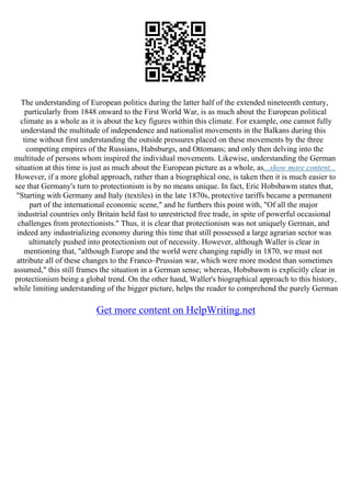 The understanding of European politics during the latter half of the extended nineteenth century,
particularly from 1848 onward to the First World War, is as much about the European political
climate as a whole as it is about the key figures within this climate. For example, one cannot fully
understand the multitude of independence and nationalist movements in the Balkans during this
time without first understanding the outside pressures placed on these movements by the three
competing empires of the Russians, Habsburgs, and Ottomans; and only then delving into the
multitude of persons whom inspired the individual movements. Likewise, understanding the German
situation at this time is just as much about the European picture as a whole, as...show more content...
However, if a more global approach, rather than a biographical one, is taken then it is much easier to
see that Germany's turn to protectionism is by no means unique. In fact, Eric Hobsbawm states that,
"Starting with Germany and Italy (textiles) in the late 1870s, protective tariffs became a permanent
part of the international economic scene," and he furthers this point with, "Of all the major
industrial countries only Britain held fast to unrestricted free trade, in spite of powerful occasional
challenges from protectionists." Thus, it is clear that protectionism was not uniquely German, and
indeed any industrializing economy during this time that still possessed a large agrarian sector was
ultimately pushed into protectionism out of necessity. However, although Waller is clear in
mentioning that, "although Europe and the world were changing rapidly in 1870, we must not
attribute all of these changes to the Franco–Prussian war, which were more modest than sometimes
assumed," this still frames the situation in a German sense; whereas, Hobsbawm is explicitly clear in
protectionism being a global trend. On the other hand, Waller's biographical approach to this history,
while limiting understanding of the bigger picture, helps the reader to comprehend the purely German
Get more content on HelpWriting.net
 