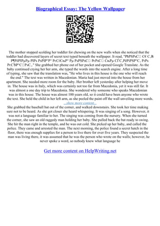 Biographical Essay: The Yellow Wallpaper
The mother stopped scolding her toddler for chewing on the new walls when she noticed that the
toddler had discovered layers of secret text typed beneath the wallpaper. It read, "РћРЅРѕС С€С‚Р
ѕ
Р¶РёРІРµРµ РІРѕ РѕРІР°Р° РєСѓСњР° Рµ РѕРЅРѕС РєРѕС СњРµ СЃС‚РёРіРЅР°С‚ РґРѕ
РєСЂР°С РѕС‚." She grabbed her phone out of her pocket and opened Google Translate. As the
baby continued crying her her arm, she typed the words into the search engine. After a long time
of typing, she saw that the translation was, "He who lives in this house is the one who will reach
the end." The text was written in Macedonian. Maria had just moved into the house from her
apartment. She needed more room for the baby. Her brother left yesterday after helping her move
in. The house was in Italy, which was certainly not too far from Macedonia, yet it was still far. It
was almost a one day trip to Macedonia. She wondered why someone who speaks Macedonian
was in this house. The house was almost 100 years old, so it could have been anyone who wrote
the text. She held the child in her left arm, as she peeled the paint off the wall unveiling more words.
...show more content...
She grabbed the baseball bat out of the corner, and walked downstairs. She took her time making
sure not to be heard. As she got closer she heard whispering. It was singing of a song. However, it
was not a language familiar to her. The singing was coming from the nursery. When she turned
the corner, she saw an old raggedy man holding her baby. She pulled back the bat ready to swing.
She hit the man right in the temple, and he was out cold. She picked up her baby, and called the
police. They came and arrested the man. The next morning, the police found a secret hatch in the
floor, there was enough supplies for a person to live there for over five years. They suspected the
man was living there, it was assumed that he was the person who wrote on the walls; however, he
never spoke a word, so nobody knew what language he
Get more content on HelpWriting.net
 