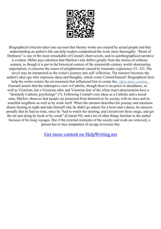 Biographical criticism takes into account that literary works are created by actual people and that
understanding an author's life can help readers comprehend the work more thoroughly. "Heart of
Darkness" is one of the most remarkable of Conrad's short novels, and its autobiographical narrative
is evident. Miller pays attention that Marlow's tale differs greatly from the stories of ordinary
seamen, as though it is put in the historical context of the nineteenth–century world–dominating
imperialism, it concerns the issues of enlightenment caused by traumatic experience (31–32). The
novel may be interpreted as the writer's journey into self–reflection. The narrator becomes the
author's alter ego who expresses ideas and thoughts, which worry Conrad himself. Biographical facts
help the writer restore the environment that influenced him to create the...show more content...
Guerard asserts that the redemptive view is Catholic, though there is no priest in attendance, as
well as Victorian, but a Victorian ethic and Victorian fear of the white man's deterioration have a
"distinctly Catholic psychology" (7). Following Conrad's own ideas as a Catholic and a moral
man, Marlow observes that people are protected from themselves by society with its laws and its
watchful neighbors as well as by work itself. When the narrator describes his journey and mentions
drums beating at night and asks himself why he didn't go ashore for a howl and a dance, he answers
proudly that he had no time, since he "had to watch the steering, and circumvent those snags, and get
the tin–pot along by hook or by crook" (Conrad 59), and a lot of other things familiar to the author
because of his long voyages. But if the external restraints of the society and work are removed, a
person has to face temptation of savage reversion like
Get more content on HelpWriting.net
 