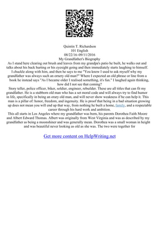 Quintin T. Richardson
101 English
08/22/16–09/11/2016
My Grandfather's Biography
As I stand here clearing out brush and leaves from my grandpa's patio he built, he walks out and
talks about his back hurting or his eyesight going and then immediately starts laughing to himself.
I chuckle along with him, and then he says to me "You know I used to ask myself why my
grandfather was always such an ornery old man?" Where I expected an old phrase or line from a
book he instead says "As I became older I realised something, it's fun." I laughed again thinking,
how did I not see that coming?
Story teller, police officer, biker, soldier, engineer, rebuilder. These are all titles that can fit my
grandfather. He is a stubborn old man who has a set moral code and will always try to find humor
in life, specifically in being an orary old man, and will never show weakness if he can help it. This
man is a pillar of: honor, freedom, and ingenuity. He is proof that being in a bad situation growing
up does not mean you will end up that way, from nothing he built a home, family, and a respectable
career through his hard work and ambition.
This all starts in Los Angeles where my grandfather was born, his parents Dorothea Faith Moore
and Albert Edward Thomas. Albert was originally from West Virginia and was as described by my
grandfather as being a moonshiner and was generally mean. Dorothea was a small woman in height
and was beautiful never looking as old as she was. The two were together for
Get more content on HelpWriting.net
 