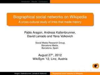 Introduction Results Conclusions




Biographical social networks on Wikipedia
     A cross-cultural study of links that made history


            Pablo Aragon, Andreas Kaltenbrunner,
              David Laniado and Yana Volkovich

                           Social Media Research Group,
                                 Barcelona Media,
                                 Barcelona, Spain


                           August 27th , 2012
                       WikiSym ’12, Linz, Austria



Aragon, Kaltenbrunner, Laniado & Volkovich   Biographical social networks on Wikipedia
 