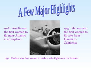 A Few Major Highlights 1928 - Amelia was the first woman to fly trans-Atlantic in an airplane. 1932 - Earhart was first woman to make a solo flight over the Atlantic . 1935 - She was also the first woman to fly solo from Hawaii to California. 