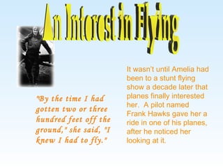 It wasn’t until Amelia had been to a stunt flying show a decade later that planes finally interested her.  A pilot named Frank Hawks gave her a ride in one of his planes, after he noticed her looking at it. "By the time I had gotten two or three hundred feet off the ground," she said, "I knew I had to fly." An Interest in Flying 