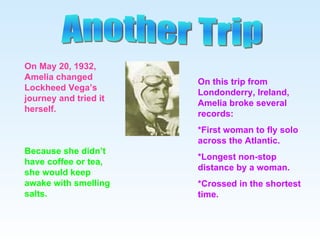 Another Trip On May 20, 1932, Amelia changed Lockheed Vega’s journey and tried it herself. Because she didn’t have coffee or tea, she would keep awake with smelling salts. On this trip from Londonderry, Ireland, Amelia broke several records: *First woman to fly solo across the Atlantic. *Longest non-stop distance by a woman. *Crossed in the shortest time. 