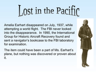 Lost in the Pacific Amelia Earhart disappeared on July, 1937, while attempting a world flight.  The FBI never looked into the disappearance.  In 1990, the International Group for Historic Aircraft Recovery found and sent a navigator’s bookcase to the FBI laboratory for examination. The item could have been a part of Ms. Earhart’s plane, but nothing was discovered or proven about it.   