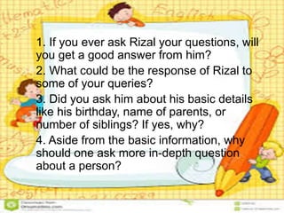1. If you ever ask Rizal your questions, will
you get a good answer from him?
2. What could be the response of Rizal to
some of your queries?
3. Did you ask him about his basic details
like his birthday, name of parents, or
number of siblings? If yes, why?
4. Aside from the basic information, why
should one ask more in-depth question
about a person?
 