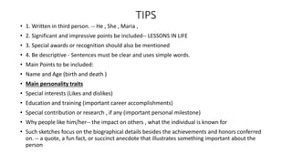 TIPS
• 1. Written in third person. -- He , She , Maria ,
• 2. Significant and impressive points be included-- LESSONS IN LIFE
• 3. Special awards or recognition should also be mentioned
• 4. Be descriptive - Sentences must be clear and uses simple words.
• Main Points to be included:
• Name and Age (birth and death )
• Main personality traits
• Special interests (Likes and dislikes)
• Education and training (important career accomplishments)
• Special contribution or research , if any (important personal milestone)
• Why people like him/her-- the impact on others , what the individual is known for
• Such sketches focus on the biographical details besides the achievements and honors conferred
on. -- a quote, a fun fact, or succinct anecdote that illustrates something important about the
person
 