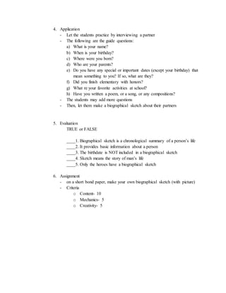 4. Application
- Let the students practice by interviewing a partner
- The following are the guide questions:
a) What is your name?
b) When is your birthday?
c) Where were you born?
d) Who are your parents?
e) Do you have any special or important dates (except your birthday) that
mean something to you? If so, what are they?
f) Did you finish elementary with honors?
g) What re your favorite activities at school?
h) Have you written a poem, or a song, or any compositions?
- The students may add more questions
- Then, let them make a biographical sketch about their partners
5. Evaluation
TRUE or FALSE
____1. Biographical sketch is a chronological summary of a person’s life
____2. It provides basic information about a person
____3. The birthdate is NOT included in a biographical sketch
____4. Sketch means the story of man’s life
____5. Only the heroes have a biographical sketch
6. Assignment
- on a short bond paper, make your own biographical sketch (with picture)
- Criteria
o Content- 10
o Mechanics- 5
o Creativity- 5
 
