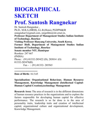 BIOGRAPHICAL
SKETCH
Prof. Santosh Rangnekar
Dr. Santosh Rangnekar ,
Ph.D., M.B.A.(HRM), LL.B.(Hons), PGDPM&IR
srangnekar1@gmail.com, snrgnfdm@iitr.ernet.in,
Professor Department of Management Studies Indian Institute
of Technology, Roorkee
Visiting Professor Hanyang University, South Korea.
Former HoD, Department of Management Studies Indian
Institute of Technology, Roorkee
Senate member NIT, Hamirpur
Roorkee- 247 667
(INDIA)
Phone : (91) 01332-285422 (D), 285014 (O) (91)
01332-285478(R)
Fax - : (91) 01332- 285565
---------------------------------------------------------------------------------
---------------------------
Date of Birth: 16.5.65
Specialisation: Organisational Behaviour, Human Resource
Management, Knowledge Management (Intellectual Capital-
Human Capital Creation),technology Management
Research Area: The area of research is in the different dimensions
of human resource practices in the organizations and to explore the
factors responsible for developing human capital for effective
performance. The research is so far done is in the area of
personality traits, leadership traits and creation of intellectual
capital, organizational culture and organizational development,
Knowledge Management.
 