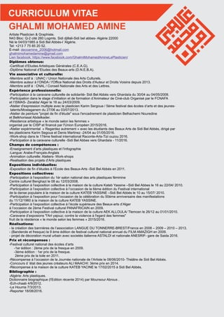 CURRICULUM VITAE
Artiste Plasticien & Graphiste.
N43 Bloc: Q-2 cité 260 Logmts. Sidi djillali-Sidi bel abbes- Algérie 22000
Né le 04/03/1985 à Sidi Bel Abbés-l ’Algérie.
Tel: +213 7 75 85 20 52.
E-mail: decoamine_2006@hotmail.com
ghalmimohamedamine@gmail.com
https://www.facebook.com/GhalmiMohamedAmineLePlasticien/Lien facebook:
Diplômes obtenus:
-Certiﬁcat d’Etudes Artistiques Générales (C.E.A.G).
-Diplôme National d’Etudes des Beaux-arts (D.N.E.B.A).
Vie associative et culturelle:
-Membre actif à : UNAC / Union Nationale des Arts Culturels.
-Membre auteur à l’ONDA / l'Ofﬁce National des Droits d'Auteur et Droits Voisins depuis 2013.
-Membre actif à : CNAL / Conseil Nationale des Arts et des Lettres.
Expérience professionnelle:
-Participation à la caravane culturelle de solidarité- Sidi Bel Abbés vers Ghardaïa du 30/04 au 04/05/2009.
-Participation dans le stage d’initiation et de formation d’Animateur de Ciné-club Organisé par le FCNAFA
et l’ISMAS- Zeralda/ Alger le 18 au 24/03/2009.
-Atelier d'expression multiple avec le plasticien Karim Sergoua / 5ème festival des écoles d’arts et des jeunes-
talents/Mostaganem du 27/06 au 03/07/2013.
-Atelier de peinture "projet de ﬁn d'étude" sous l'encadrement de plasticien Belhachemi Nouredine
et Belkhorissat Abdelkader.
-Résidence artistique « le monde selon les femmes »
organisé par le CISP et ﬁnancé par l'Union Européen 2015/2016.
-Atelier expérimental « Regardez autrement » avec les étudiants des Beaux Arts de Sidi Bel Abbès, dirigé par
les plasticiens Karim Segoua et Denis Martinez -24/04 au 01/05/2016.
-Work-shop dans le 17ème festival international Raconte-Arts-Tizi ouzou 2016.
-Participation à la caravane culturelle -Sidi Bel Abbes vers Ghardaïa - 11/2016.
Champs de compétences :
-Enseignement d’arts plastiques et l’infographie
-Langue: Arabe-Français-Anglais
-Animation culturelle: Ateliers- Work-shops
-Realisation des projets d’Arts plastiques
Expositions individuelles:
-Exposition de ﬁn d’études à l’Ecole des Beaux-Arts -Sidi Bel Abbés en 2011.
Expositions collectives:
-Participation à l’exposition du 1èr salon national des arts plastiques féminine
Centre culturel Benghazi le 08 au 12/03/2008.
-Participation à l’exposition collective à la maison de la culture Kateb Yassine –Sidi Bel Abbes le 16 au 22/04/ 2010.
-Participation à l’exposition collective à l’occasion de la 6ème édition du Festival international
de la danse populaire à la maison de la culture KATEB YASSINE –Sidi Bel Abbés le 10 au 15/07/ 2010.
-Participation à l’exposition pour l’occasion de la célébration du 50ème anniversaire des manifestations
du 11/12/1960 à la maison de la culture KATEB YASSINE.
-Participation à l’exposition collective à l’école supérieure des Beaux-arts d’Alger
à l’occasion de 2ème Festival culturel PANAFRICAIN en 2009.
-Participation à l’exposition collective à la maison de la culture AEK ALLOULA/ Tlemcen le 26/12 au 01/01/2010.
-Caravane d’exposions "l'Art yajouz; contre la violence à l'egard des femmes"
fruit de la résidence « le monde selon les femmes » 2015/2016.
Réalisations:
- la création des bannières de l’association LANGUE DU TONNERRE-BREST/France en 2008 – 2009 – 2010 – 2013.
- (Banderole et fresque) la 9 ème édition de festival culturel national annuel du FILM AMAZIGH en 2009.
- projet de décoration mural urbain avec societés italienne ASTALDI et nationale ANESRIF- gare de Saida 2016.
Prix et récompenses :
-Festival culturel national des écoles d’arts
-1er édition : 2ème prix de la fresque en 2009.
-3ème édition : 1er prix de la fresque.
2ème prix de la toile en 2011.
-Récompense à l’occasion de la Journée nationale de l’Artiste le 08/06/2010- Théâtre de Sidi Bel Abbés.
-Concours d ’état des jeunes créateurs ALI MAACHI: 3ème prix en 2014.
-Récompense à la maison de la culture KATEB YACINE le 17/02/2015 à Sidi Bel Abbés.
Bibliographie :
-Algérie: Arts plastiques.
Dictionnaire biographique (l'Edition récente 2014) par Mounsour Abrous .
-Ech-chaab 4/9/2012.
-Le Hourria 7/3/2013.
-Reporter 18/08/2016.
GHALMI MOHAMED AMINE
 