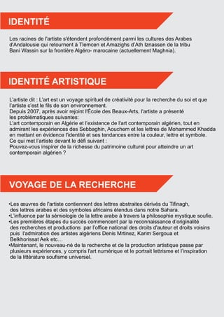 •Les œuvres de l'artiste contiennent des lettres abstraites dérivés du Tiﬁnagh,
des lettres arabes et des symboles africains étendus dans notre Sahara.
•L’inﬂuence par la sémiologie de la lettre arabe à travers la philosophie mystique souﬁe.
•Les premières étapes du succès commencent par la reconnaissance d’originalité
des recherches et productions par l’ofﬁce national des droits d'auteur et droits voisins
puis l'admiration des artistes algériens Denis Mrtinez, Karim Sergoua et
Belkhorissat Aek etc…
•Maintenant, le nouveau-né de la recherche et de la production artistique passe par
plusieurs expériences, y compris l'art numérique et le portrait lettrisme et l’inspiration
de la littérature souﬁsme universel.
Les racines de l'artiste s'étendent profondément parmi les cultures des Arabes
d'Andalousie qui retournent à Tlemcen et Amazighs d’Ath Iznassen de la tribu
Bani Wassin sur la frontière Algéro- marocaine (actuellement Maghnia).
L'artiste dit : L'art est un voyage spirituel de créativité pour la recherche du soi et que
l’artiste c’est le ﬁls de son environnement.
Depuis 2007, après avoir rejoint l'École des Beaux-Arts, l'artiste a présenté
les problématiques suivantes:
L'art contemporain en Algérie et l’existence de l'art contemporain algérien, tout en
admirant les expériences des Sebbaghin, Aouchem et les lettres de Mohammed Khadda
en mettant en évidence l'identité et ses tendances entre la couleur, lettre et symbole.
Ce qui met l’artiste devant le déﬁ suivant :
Pouvez-vous inspirer de la richesse du patrimoine culturel pour atteindre un art
contemporain algérien ?
IDENTITÉ
IDENTITÉ ARTISTIQUE
VOYAGE DE LA RECHERCHE
 