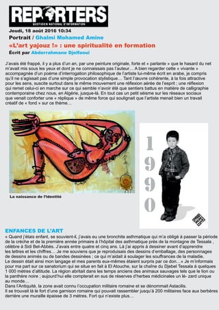 Jeudi, 18 août 2016 10:34
Portrait / Ghalmi Mohamed Amine
«L’art yajouz !» : une spiritualité en formation
Écrit par Abderrahmane Djelfaoui
J’avais été frappé, il y a plus d’un an, par une peinture originale, forte et « parlante » que le hasard du net
m’avait mis sous les yeux et dont je ne connaissais pas l’auteur… A bien regarder cette « vivante »
accompagnée d’un poème d’interrogation philosophique de l’artiste lui-même écrit en arabe, je compris
qu’il ne s’agissait pas d’une simple provocation stylistique… Tant l’œuvre cohérente, à la fois attractive
pour les sens, suscite surtout dans le même mouvement une réﬂexion aérée de l’esprit ; une réﬂexion
qui remet celui-ci en marche sur ce qui semble n’avoir été que sentiers battus en matière de calligraphie
contemporaine chez nous, en Algérie, jusque-là. En tout cas un petit séisme sur les réseaux sociaux
que venait conforter une « réplique » de même force qui soulignait que l’artiste menait bien un travail
créatif de « fond » sur ce thème…
ENFANCES DE L’ART
« Quand j’étais enfant, se souvient-il, j’avais eu une bronchite asthmatique qui m’a obligé à passer la période
de la crèche et de la première année primaire à l’hôpital des asthmatique prés de la montagne de Tessala ,
célèbre à Sidi Bel-Abbès. J’avais entre quatre et cinq ans. Là j’ai appris à dessiner avant d’apprendre
les lettres et les chiffres… Je me souviens que je reproduisais des dessins d’emballage, des personnages
de dessins animés ou de bandes dessinées ; ce qui m’aidait à soulager les souffrances de la maladie.
Le dessin était ainsi mon langage et mes parents eux-mêmes étaient surpris par ce don…» Je m’informais
pour ma part sur ce sanatorium qui se situe en fait à El Atouche, sur la chaîne du Djebel Tessala à quelques
1 000 mètres d’altitude. La région abritait dans les temps anciens des animaux sauvages tels que le lion ou
la panthère noire ; aujourd’hui elle compterait en sus de réserves d’herbes médicinales un lé- zard unique
au monde…
Dans l’Antiquité, la zone avait connu l’occupation militaire romaine et se dénommait Astacilis.
Il se trouvait là le fort d’une garnison romaine qui pouvait rassembler jusqu’à 200 militaires face aux berbères
derrière une muraille épaisse de 3 mètres. Fort qui n’existe plus…
La naissance de l’identité
 