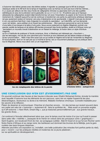 à fusionner des lettres perses avec des lettres arabes. A signaler au passage que le Alif de la langue
classique arabe et le Alif écrit de la tariqa el maghribiya avec sa hemza ne sont pas tout à fait les mêmes…
Il y a aussi par ailleurs de très vieux fonds de calligraphie chinoise ou japonaise dont une des qualités
esthétiques en plus de la précision est la gestuelle, la s p o n t a n é i t é . N’oublions pas qu’à l’époque
abbasside les calligraphes avaient déjà transformé leur art avec l’importation du papier et de l’encre de Chine
Autrement dit, l’objectif aujourd’hui est de continuer à transformer une partie du patrimoine artistique islamique
(et pas seulement arabe) et l’amener vers plus d’abstraction et de spontanéité. L’objectif n’est pas de donner
à voir une peinture fast-food, mais d’aiguiser la curiosité du spectateur : qu’il déchiffre, qu’il se demande
«ouin rah lartist», sans politiser et en fuyant les extrémismes… Mon parcours personnel en est à la fusion
d’une lettre d’une langue à la lettre d’une autre. Nous avons justement en Algérie (Maghreb central) une
grande variété de langues et de lettres diff érentes provenant des fonds berbère, arabe et d’Afrique noire qui
permettent un nouveau travail d’abstraction en en faisant le mélange, la fusion dans un style d’écriture
maghribi
qu’on a l’habitude de pratiquer à l’école coranique. Ainsi, si Martinez est intéressé par « Aouchem »,
par les tatouages, moi de par mon penchant pour l’écriture je suis intéressé par les lettres arabes et tiﬁnagh
et leur prononciation… Mais il faut dire aussi que ce qui existe en Algérie est le fait de l’ensemble du Maghreb.
El hourouﬁyates, dont on ne sait pas qui a inventé le terme, est un mouvement plastique qui se pratique dans
tout le Maghreb. Allons nous alors vers un art maghrébin ? »
UNE CONCLUSION QUI N’EN EST (ÉVIDEMMENT) PAS UNE
On pourrait continuer des heures et des heures à discuter avec Ghalmi Mohamed Amine, écouter la manière
avec laquelle il fusionne tous les éléments de son parcours, sans rien en rejeter fussent-ils les plus
désavantageux, douloureux ou âcres à la mémoire. Maladie d’enfance chronique. Curiosité insatiable pour
les savoirs et la réﬂexion.
Plaisir de dessiner et communiquer. Chercher et chercher encore… Un des termes qui revient souvent dans
son parler est celui de « fusionner », autrement dit : faire la synthèse de… Mais aussi un proverbe anglais
qu’il aff ectionne: « Hard Work, Dream Big », que je traduirais personnellement par : aux grands travaux,
les grands rêves….
J’ai continué à l’écouter attentivement alors que, pour le temps court de moins d’un jour qu’il avait à passer
dans cette ville « mekhlta », j’essayais de le mener en voiture dans les principaux coins « graphiques » :
Saint Eugène, son boulevard front de mer, sa synagogue oubliée ; Bab El Oued et ce qui fut son Rocher carré
Notre Dame d’Afrique et sa vierge noire; les banlieues sud dominant les brumes de la Métidja, puis la gare
routière des taxis longues distances…
Attendre peut-être une exposition ou, inchallah, une belle publication (les miracles font parfois partie du réel),
pour « revenir » sur les pratiques inédites et modernes de ce jeune plasticien ;
sur sa spiritualité en développement…
L’homme lettre – autoportraitles six remplaçants des lettres de la parole
 