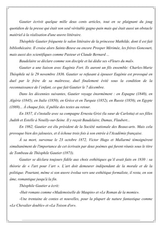 Gautier écrivit quelque mille deux cents articles, tout en se plaignant du joug
quotidien de la presse qui était son seul véritable gagne-pain mais qui était aussi un obstacle
matériel à la réalisation d'une œuvre littéraire.
Théophile Gautier fréquente le salon littéraire de la princesse Mathilde, dont il est fait
bibliothécaire. Il croise alors Sainte-Beuve ou encore Prosper Mérimée, les frères Goncourt,
mais aussi des scientifiques comme Pasteur et Claude Bernard ...
Baudelaire se déclare comme son disciple et lui dédie ses «Fleurs du mal».
Gautier a une liaison avec Eugénie Fort. Ils auront un fils ensemble: Charles-Marie
Théophile né le 29 novembre 1836. Gautier se refusant à épouser Eugénie est provoqué en
duel par le frère de sa maîtresse, duel finalement évité sous la condition de la
reconnaissance de l’enfant, ce que fait Gautier le 7 décembre.
Dans les décennies suivantes, Gautier voyage énormément : en Espagne (1840), en
Algérie (1845), en Italie (1850), en Grèce et en Turquie (1852), en Russie (1858), en Egypte
(1869)... À chaque fois, il publie des textes au retour.
En 1857, il s'installe avec sa compagne Ernesta Grisi (la sœur de Carlotta) et ses filles
Judith et Estelle à Neuilly-sur-Seine. Il y reçoit Baudelaire, Dumas, Flaubert...
En 1862, Gautier est élu président de la Société nationale des Beaux-arts. Mais cela
provoque bien des jalousies, et il échoue trois fois à son entrée à l'Académie française.
À sa mort, survenue le 23 octobre 1872, Victor Hugo et Mallarmé témoignèrent
simultanément de l'importance de cet écrivain par deux poèmes qui furent réunis sous le titre
de Tombeau de Théophile Gautier (1873).
Gautier se déclara toujours fidèle aux choix esthétiques qu’il avait faits en 1830 : sa
théorie de « l'art pour l’art ». L’art doit demeurer indépendant de la morale et de la
politique. Pourtant, même si son œuvre évolua vers une esthétique formaliste, il resta, en son
âme, romantique jusqu'à la fin.
Théophile Gautier a écrit:
-Huit romans comme «Mademoiselle de Maupin» et «Le Roman de la momie».
-Une trentaine de contes et nouvelles, pour la plupart de nature fantastique comme
«Le Chevalier double» et «La Toison d'or».
 