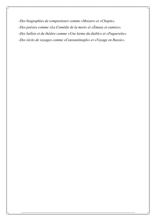-Des biographies de compositeurs comme «Mozart» et «Chopin».
-Des poésies comme «La Comédie de la mort» et «Émaux et camées».
-Des ballets et du théâtre comme «Une larme du diable» et «Paquerette».
-Des récits de voyages comme «Constantinople» et «Voyage en Russie».
 