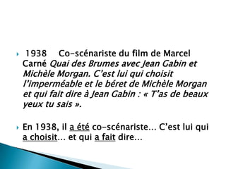    1938 Co-scénariste du film de Marcel
    Carné Quai des Brumes avec Jean Gabin et
    Michèle Morgan. C’est lui qui choisit
    l’imperméable et le béret de Michèle Morgan
    et qui fait dire à Jean Gabin : « T’as de beaux
    yeux tu sais ».

   En 1938, il a été co-scénariste… C’est lui qui
    a choisit… et qui a fait dire…
 