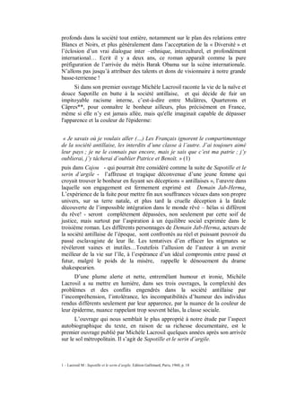 profonds dans la société tout entière, notamment sur le plan des relations entre
Blancs et Noirs, et plus généralement dans l’acceptation de la « Diversité » et
l’éclosion d’un vrai dialogue inter –ethnique, interculturel, et profondément
international… Ecrit il y a deux ans, ce roman apparaît comme la pure
préfiguration de l’arrivée du métis Barak Obama sur la scène internationale.
N’allons pas jusqu’à attribuer des talents et dons de visionnaire à notre grande
basse-terrienne !
      Si dans son premier ouvrage Michèle Lacrosil raconte la vie de la naïve et
douce Sapotille en butte à la société antillaise, et qui décide de fuir un
impitoyable racisme interne, c’est-à-dire entre Mulâtres, Quarterons et
Câpres**, pour connaître le bonheur ailleurs, plus précisément en France,
même si elle n’y est jamais allée, mais qu'elle imaginait capable de dépasser
l'apparence et la couleur de l'épiderme:


 « Je savais où je voulais aller (…) Les Français ignorent le compartimentage
de la société antillaise, les interdits d’une classe à l’autre. J’ai toujours aimé
leur pays ; je ne le connais pas encore, mais je sais que c’est ma patrie ; j’y
oublierai, j’y tâcherai d’oublier Patrice et Benoît. » (1)
puis dans Cajou - qui pourrait être considéré comme la suite de Sapotille et le
serin d’argile - l’affreuse et tragique déconvenue d’une jeune femme qui
croyait trouver le bonheur en fuyant ses déceptions « antillaises », l’œuvre dans
laquelle son engagement est fermement exprimé est Demain Jab-Herma.
L’expérience de la fuite pour mettre fin aux souffrances vécues dans son propre
univers, sur sa terre natale, et plus tard la cruelle déception à la fatale
découverte de l’impossible intégration dans le monde rêvé – hélas si différent
du rêve! - seront complètement dépassées, non seulement par cette soif de
justice, mais surtout par l’aspiration à un équilibre social exprimée dans le
troisième roman. Les différents personnages de Demain Jab-Herma, acteurs de
la société antillaise de l’époque, sont confrontés au réel et puissant pouvoir du
passé esclavagiste de leur île. Les tentatives d’en effacer les stigmates se
révéleront vaines et inutiles…Toutefois l’allusion de l’auteur à un avenir
meilleur de la vie sur l’île, à l’espérance d’un idéal compromis entre passé et
futur, malgré le poids de la misère, rappelle le dénouement du drame
shakespearien.
      D’une plume alerte et nette, entremêlant humour et ironie, Michèle
Lacrosil a su mettre en lumière, dans ses trois ouvrages, la complexité des
problèmes et des conflits engendrés dans la société antillaise par
l’incompréhension, l’intolérance, les incompatibilités d’humeur des individus
rendus différents seulement par leur apparence, par la nuance de la couleur de
leur épiderme, nuance rappelant trop souvent hélas, la classe sociale.
      L’ouvrage qui nous semblait le plus approprié à notre étude par l’aspect
autobiographique du texte, en raison de sa richesse documentaire, est le
premier ouvrage publié par Michèle Lacrosil quelques années après son arrivée
sur le sol métropolitain. Il s’agit de Sapotille et le serin d’argile.



1 – Lacrosil M : Sapotille et le serin d’argile, Edition Gallimard, Paris, 1960, p. 18
 