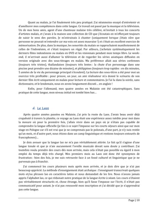 Page | 10
Quant au malais, je l’ai finalement très peu pratiqué. J’ai néanmoins essayé d’entretenir et
d’améliorer mes compétences dans cette langue. Ce travail est passé par la musique et la télévision.
Un de mes bons amis, agent d’une chanteuse malaise très célèbre, m’invitait à tous les concerts
d’artistes malais, et j’avais à la maison une collection de CD que j’écoutais en m’efforçant toujours
de saisir le sens des paroles. Je m’entrainais à chanter (uniquement lorsque j’étais sûre que
personne ne pouvait m’entendre car ma voix est assez mauvaise !) et c’était un excellent exercice de
mémorisation. De plus, dans la musique, les sonorités du malais se rapprochaient manifestement de
celles de l’indonésien, et c’était toujours un régal. Par ailleurs, j’achetais systématiquement les
derniers films indonésiens ou malais en DVD et les visionnais pendant mon temps libre. Le week-
end, il m’arrivait aussi d’allumer la télévision et de regarder les séries asiatiques diffusées en
version originale avec des sous-titrages en malais. Ma préférence allait aux séries coréennes
(toujours très tristes), thaïlandaises (toujours très lentes : la chute d’un personnage dans une
piscine peut prendre une dizaine de minutes), et philippines (toujours trop rapides : en dix minutes,
5 années de la vie du personnage principal s’écoulent). La lecture des sous-titres a été pour moi un
exercice très profitable : pour preuve, un jour, un ami réalisateur m’a donné le scénario de son
dernier film écrit uniquement en malais pour lecture et commentaires. Je l’ai lu dans la soirée, sans
dictionnaire, et le lendemain, nous en avons longuement discuté… en anglais !
Enfin, pour l’allemand, mes quatre années en Malaisie ont été catastrophiques. Sans
pratique de cette langue, mon niveau initial est tombé bien bas…
d. Le Laos
Après quatre années passées en Malaisie, j’ai pris la route du Laos. J’avais beau avoir déjà
crapahuté à travers la planète, ce voyage au Laos était une expérience assez inédite pour moi dans
la mesure où pour la première fois, j’allais vivre dans un pays où je n’étais pas capable de
comprendre la langue officielle (je fais à ce sujet l’impasse sur les courts séjours ainsi que sur mon
stage en Pologne car s’il est vrai que je ne comprenais pas le polonais, d’une part, je n’y suis restée
qu’un mois, et d’autre part, nous étions dans un camp linguistique et restions toujours entourés de
francophones)…
Je dois avouer que la langue lao ne m’a pas véritablement attirée. Le fait qu’il s’agisse d’une
langue tonale et que je n’aie aucunement l’oreille musicale devait sans doute y contribuer. J’ai
toutefois voulu prendre des cours dès mon arrivée, mais cela n’était pas possible eu égard à mon
emploi du temps déjà très chargé. Mes premiers mois au Laos ont donc été synonymes de
frustration : bien des fois, je me suis retrouvée face à un fossé culturel et linguistique que je ne
parvenais pas à franchir.
J’ai commencé les cours plusieurs mois après mon arrivée, et je dois dire que je n’ai pas
beaucoup apprécié. La méthode d’enseignement était archaïque : l’enseignant transcrivait quelques
mots et/ou phrases lao en caractères latins et nous demandait de les lire. Nous n’avons jamais
appris l’alphabet lao, ce qui réduisait notre pratique de la langue écrite à néant. Les cours n’étaient
pas véritablement structurés et, chose étrange, bien qu’il fasse l’impasse sur l’écrit, il n’était pas
communicatif pour autant. Je n’ai pas renouvelé mon inscription et j’ai décidé que je n’apprendrai
pas cette langue.
 