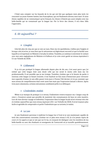 Page | 11
C’était sans compter sur les hasards de la vie qui ont fait que quelques mois plus tard, j’ai
rencontré un jeune homme laotien, bon francophone, qui est finalement devenu mon mari. Si nous
étions capables de ne communiquer qu’en français, les choses n’étaient pas aussi simples avec ma
belle-famille qui ne connaissait que la langue lao. Par la force des choses, il m’a donc fallu
l’apprendre.
E. Et aujourd’hui ?
a. L’anglais
Cela fait plus de cinq ans que je suis au Laos. Dans ma vie quotidienne, j’utilise peu l’anglais et
lorsque cela m’arrive, je sens bien que le mécanisme est légèrement encrassé et que la facilité avec
laquelle je m’exprimais en Malaisie n’est plus la même. Toutefois, je continue à entretenir le contact
avec mes amis anglophones de Malaisie et d’ailleurs et je crois avoir gardé un niveau équivalent à
C1 sur l’échelle du CECR.
b. L’allemand
Si je n’ai pas pratiqué la langue allemande depuis plus de dix ans, c’est aussi parce que j’ai
estimé que cette langue était sans doute celle qui me serait le moins utile dans ma vie
professionnelle. Il est possible que je me trompe. Toutefois, j’estime que si le besoin de parler à
nouveau cette langue se faisait ressentir, il me faudrait un bon mois d’immersion pour retrouver
mes capacités d’antan. Je suis allée passer trois jours à Vienne l’été dernier et j’ai pu constater que
mon niveau de compréhension était resté assez bon mais que l’expression laissait à désirer. Après
trois jours néanmoins, certains mécanismes semblaient prêts à se débloquer.
c. L’indonésien-malais
Même si je manque de pratique à ce niveau, l’indonésien restera toujours ma « langue coup de
cœur ». J’essaierai autant que possible de maintenir des connaissances de base en cette manière.
Lors de mon dernier voyage en Indonésie, l’expression dans la langue locale m’est revenue très vite
et j’estime aujourd’hui que mon niveau équivaut à B1+ sur l’échelle du CECR. Il m’est toujours plus
facile et agréable de comprendre et parler l’indonésien que sa variante, le malais.
d. Le Lao
Je suis finalement parvenue à maîtriser la langue lao à l’oral et je suis maintenant capable de
tenir des conversations courantes. J’estime sur ce plan mon niveau à A2. Je n’ai jamais repris de
cours et n’ai appris ce que je sais que sur le tas, en essayant de dialoguer avec les membres de ma
belle-famille ou avec des étudiants et enseignants de l’université où je travaille quotidiennement.
 