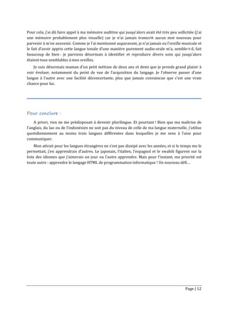 Page | 12
Pour cela, j’ai dû faire appel à ma mémoire auditive qui jusqu’alors avait été très peu sollicitée (j’ai
une mémoire probablement plus visuelle) car je n’ai jamais transcrit aucun mot nouveau pour
parvenir à m’en souvenir. Comme je l’ai mentionné auparavant, je n’ai jamais eu l’oreille musicale et
le fait d’avoir appris cette langue tonale d’une manière purement audio-orale m’a, semble-t-il, fait
beaucoup de bien : je parviens désormais à identifier et reproduire divers sons qui jusqu’alors
étaient tous semblables à mes oreilles.
Je suis désormais maman d’un petit métisse de deux ans et demi que je prends grand plaisir à
voir évoluer, notamment du point de vue de l’acquisition du langage. Je l’observe passer d’une
langue à l’autre avec une facilité déconcertante, plus que jamais convaincue que c’est une vraie
chance pour lui.
Pour conclure :
A priori, rien ne me prédisposait à devenir plurilingue. Et pourtant ! Bien que ma maîtrise de
l’anglais, du lao ou de l’indonésien ne soit pas du niveau de celle de ma langue maternelle, j’utilise
quotidiennement au moins trois langues différentes dans lesquelles je me sens à l’aise pour
communiquer.
Mon attrait pour les langues étrangères ne s’est pas dissipé avec les années, et si le temps me le
permettait, j’en apprendrais d’autres. Le japonais, l’italien, l’espagnol et le swahili figurent sur la
liste des idiomes que j’aimerais un jour ou l’autre apprendre. Mais pour l’instant, ma priorité est
toute autre : apprendre le langage HTML de programmation informatique ! Un nouveau défi…
 