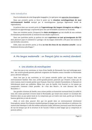 Page | 2
Note introductive
Pour la réalisation de cette biographie langagière, j’ai opté pour une approche chronologique :
Dans une première partie, je ferai le point sur la situation sociolinguistique de mon
environnement familial marqué par le monolinguisme (quoique légèrement teinté de
régionalisme).
Je parlerai dans une seconde partie de l’apprentissage des langues étrangères au collège et
comment cet apprentissage a représenté pour moi une formidable ouverture sur le monde.
Dans une troisième partie, j’évoquerai les choix stratégiques qui ont résulté de mes souhaits
d’orientation professionnelle au moment de mes études supérieures.
Dans une quatrième partie, je parlerai de mon expérience en tant qu’enseignante de FLE
dans plusieurs pays et comment le « partage » de ma langue maternelle a été pour moi vecteur de
tant de belles rencontres.
Enfin, dans une dernière partie, je ferai un état des lieux de ma situation actuelle : suis-je
finalement devenue plurilingue ?
A. Ma langue maternelle : un français (plus ou moins) standard.
a. Une situation de monolinguisme
Aussi loin que je me souvienne, je viens d’une famille de Normands. Son seul métissage peut-
être : des arrière-grands-parents paternels originaires de Flandres venus s’installer en Normandie
pour y devenir métayers.
Aussi loin que je me souvienne, je n’ai jamais entendu parler que français dans mon
environnement familial. Chez mes arrière-grands-parents paternels qui vivaient à deux pas de
notre maison, tout le monde parlait aussi français. Dans leur volonté d’assimilation, le flamand est
littéralement passé aux oubliettes. Même leur nom de famille s’est francisé, je n’ai jamais pu
comprendre comment c’était possible : de « Van den Bosch », ils sont devenus des « De
Bosschère » !
Aux grandes réunions de famille, nous avions parfois un humoriste normand dont j’ai oublié le
nom, très connu pourtant à travers toute la Normandie, qui venait nous amuser en racontant des
histoires dans un pur patois local. Je n’y comprenais pas un traitre mot mais, portée par la bonne
humeur générale, je riais de concert.
Ainsi, je crois donc pouvoir dire que j’ai grandi dans un environnement strictement
francophone, autour d’un français standard puisque la langue que nous entendions et utilisions à la
maison était identique à celle des médias nationaux (radio, télévision, journaux) aussi bien du point
de vue du lexique que de la structure et de l’accent. C’était la seule langue que je comprenais et
pouvais utiliser.
 