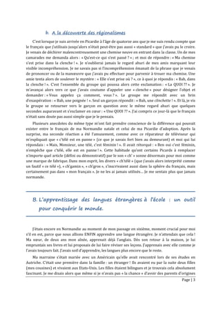 Page | 3
b. A la découverte des régionalismes
C’est lorsque je suis arrivée en Picardie à l’âge de quatorze ans que je me suis rendu compte que
le français que j’utilisais jusqu’alors n’était peut-être pas aussi « standard » que j’avais pu le croire.
Je venais de déchirer malencontreusement une chemise neuve en entrant dans la classe. Un de mes
camarades me demanda alors : « Qu’est-ce qui s’est passé ? » ; et moi de répondre : « Ma chemise
s’est prise dans la clenche ! ». Je n’oublierai jamais le regard ahuri de mes amis marquant leur
visible incompréhension. Je ne savais pas si l’incompréhension émanait de la phrase que je venais
de prononcer ou de la manœuvre que j’avais pu effectuer pour parvenir à trouer ma chemise. Une
amie tenta alors de soulever le mystère : « Elle s’est prise où ? », ce à quoi je répondis : « Bah, dans
la clenche ! ». C’est l’ensemble du groupe qui poussa alors cette exclamation : « La QUOI ?? ». Je
m’avançai alors vers ce que j’avais coutume d’appeler une « clenche » pour désigner l’objet et
demander : « Vous appelez ça comment, vous ? ». Le groupe me répondit avec un brin
d’exaspération : « Bah, une poignée ! ». Seul un garçon répondit : « Bah, une clinchette ! ». Et là, je vis
le groupe se retourner vers le garçon en question avec le même regard ahuri que quelques
secondes auparavant et s’exclamer en cœur : « Une QUOI ?? ». J’ai compris ce jour-là que le français
n’était sans doute pas aussi simple que je le pensais.
Plusieurs anecdotes du même type m’ont fait prendre conscience de la différence qui pouvait
exister entre le français de ma Normandie natale et celui de ma Picardie d’adoption. Après la
surprise, ma seconde réaction a été l’amusement, comme avec ce réparateur de téléviseur qui
m’expliquait que « c’télé est en panne » (ce que je savais fort bien au demeurant) et moi qui lui
répondais : « Mais, Monsieur, une télé, c’est féminin ! ». Il avait rétorqué : « Ben oui c’est féminin,
n’empêche que c’télé, elle est en panne ! ». Cette habitude qu’ont certains Picards à remplacer
n’importe quel article (défini ou démonstratif) par le son « ch’ » sonne désormais pour moi comme
une marque de fabrique. Dans mon esprit, les divers « ch’télé » (que j’avais alors interprété comme
un fautif « ce télé »), « ch’gamin », « ch’gros », s’inscrivaient aussi dans la sphère du français, mais
certainement pas dans « mon français ». Je ne les ai jamais utilisés… Je me sentais plus que jamais
normande.
B. L’apprentissage des langues étrangères à l’école : un outil
pour conquérir le monde.
J’étais encore en Normandie au moment de mon passage en sixième, moment crucial pour moi
s’il en est, parce que nous allions ENFIN apprendre une langue étrangère. Je n’attendais que cela !
Ma sœur, de deux ans mon aînée, apprenait déjà l’anglais. Dès son retour à la maison, je lui
empruntais ses livres et lui proposais de lui faire réviser ses leçons. J’apprenais avec elle comme je
l’avais toujours fait. J’avais soif d’apprendre, les langues plus encore que le reste.
Ma marraine s’était mariée avec un Américain qu’elle avait rencontré lors de ses études en
Autriche. C’était une première dans la famille : un étranger ! Ils avaient eu par la suite deux filles
(mes cousines) et vivaient aux Etats-Unis. Les filles étaient bilingues et je trouvais cela absolument
fascinant. Je me disais alors que même si je n’avais pas « la chance » d’avoir des parents d’origines
 
