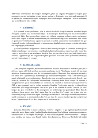 Page | 4
différentes, j’apprendrais des langues étrangères, plein de langues étrangères ! L’anglais pour
commencer, me permettrait de voyager un peu partout et de discuter avec mon oncle américain (il
ne parlait pas encore bien français à l’époque). Grâce aux langues étrangères, j’avais le sentiment
que le monde serait à ma portée.
a. L’allemand
J’ai annoncé à mes professeurs que je souhaitais choisir l’anglais comme première langue
étrangère. Ce choix les a énormément déçus : ils avaient plus d’ambition pour moi. L’allemand me
permettrait d’être dans une meilleure classe, aux côtés de mes deux meilleures amies qui avaient
choisi cette langue, et cela ne m’empêcherait pas d’apprendre l’anglais au moment de mon entrée
en quatrième. Toutefois, le seul argument qui m’ait poussée à accepter leur opinion était le fait que
j’apprendrais plus facilement l’anglais si je connaissais déjà l’allemand puisque cette dernière était
une langue jugée plus difficile.
J’ai donc commencé à apprendre l’allemand. Cela ne m’a pas déplu, au contraire. Je m’imaginais
déjà tenir de longues conversations avec Elizabeth, l’amie allemande de ma mère, et aller passer des
vacances au bord du lac de Mondsee en Autriche dont ma marraine m’avait tant parlé. Vous l’aurez
compris, l’apprentissage des langues étrangères pour moi avait une valeur pleinement utilitaire :
pouvoir communiquer et voyager.
b. Le latin et le grec
Ainsi, lorsqu’en cinquième, nous avons commencé les cours d’initiation au latin et au grec, je n’y
ai trouvé aucun intérêt : à quoi bon apprendre une langue morte ? Une langue ne doit-elle pas nous
permettre de communiquer avec des personnes étrangères ? Pourquoi donc s’embêter et perdre
son temps avec l’apprentissage d’une langue qui ne nous servira jamais à rien ? Cette année-là, j’ai
appris le latin et le grec avec juste assez d’application pour avoir de bonnes notes, et je dois dire que
le fait de connaître des rudiments d’allemand m’y a beaucoup aidée. Ainsi, lorsque j’ai annoncé à
mes professeurs que je ne souhaitais pas continuer, j’ai eu droit au même scénario que lorsqu’en
CM2 je leur annonçais que je voulais apprendre l’anglais. J’avais selon eux des prédispositions
indéniables pour l’apprentissage du latin et du grec. Il me suffisait de choisir l’une de ces deux
langues (le grec avait la faveur des enseignants car cette langue me permettrait d’être dans la
meilleure classe, encore une fois !). Cette fois, j’ai tenu bon. Il n’y avait rien à faire pour me
convaincre puisque dans mon esprit, une langue morte restait une langue morte et représentait
tout le contraire de la communication. Ce n’est que bien des années plus tard que j’ai compris tout
ce que l’apprentissage de ces deux langues aurait pu m’apporter…
c. L’anglais
J’ai donc été inscrite en classe « allemand renforcé – anglais », ce qui signifiait que le moment
était enfin arrivé d’apprendre l’anglais ! Quelle réjouissance ! Je n’oublierai jamais mon professeur,
ses moustaches et son flegme britannique… Il nous faisait de grand « Helloooooooooooo ! » lorsque
nous entrions en classe, nous faisait étudier des chansons de Simon and Garfunkel et imitait
 