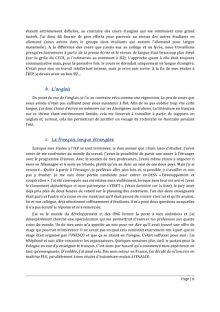Page | 6
étaient extrêmement difficiles, au contraire des cours d’anglais qui me semblaient sans grand
intérêt. J’ai donc dû fournir de gros efforts pour parvenir au niveau des autres étudiants en
allemand (nous avions dans le groupe deux étudiants qui avaient l’allemand pour langue
maternelle). A la différence des cours que j’avais eus au collège et au lycée, nous travaillions
presqu’exclusivement à partir de la presse écrite et le niveau de langue était beaucoup plus élevé
(sur la grille du CECR, je l’estimerais au minimum à B2). L’approche quant à elle était toujours
communicative mais, pour la première fois, le cours se déroulait uniquement en langue étrangère.
C’était pour moi un travail intellectuel intense, mais je m’en suis sortie. A la fin de mes études à
l’IEP, je devais avoir un bon B2…
b. L’anglais
Du point de vue de l’anglais, je l’ai au contraire vécu comme une régression. Le peu de cours que
nous avions n’était pas suffisant pour nous maintenir à flot. Afin de ne pas oublier trop vite cette
langue, j’ai donc choisi d’écrire un mémoire sur les Aborigènes australiens. La littérature en français
sur ce thème étant extrêmement limitée, cela me forcerait à travailler à partir de supports en
anglais et, surtout, cela me permettrait de justifier un voyage de recherche en Australie pendant
l’été.
c. Le français langue étrangère
Lorsque mes études à l’IEP se sont terminées, je dois avouer que j’étais lasse d’étudier. J’avais
envie de me confronter au monde du travail. J’avais la possibilité de partir une année à l’étranger
avec le programme Erasmus. Avec le soutien de mes professeurs, j’avais même réussi à négocier 6
mois en Allemagne et 6 mois en Irlande, plutôt qu’un an dans un seul de ces deux pays. Mais j’y ai
renoncé… Quitte à partir à l’étranger, je préférais aller plus loin et, si possible, y travailler et non
pas y étudier. Je me suis donc portée candidate pour entrer en DESS « Développement et
coopération ». J’ai été convoquée aux entretiens mais visiblement, lorsque mon tour est arrivé (avec
le classement alphabétique et mon patronyme « VIRET », j’étais dernière sur la liste), le jury avait
déjà pris plus de deux heures de retard sur le planning des entretiens, l’un des deux enseignants
était parti et l’autre m’a reçue en me montrant qu’il était pressé de rentrer chez lui et qu’ils avaient,
lui et son collègue, déjà sélectionné suffisamment d’étudiants. Il m’a posé deux questions auxquelles
il n’a pas écouté la réponse et m’a remerciée.
J’ai vu le monde du développement et des ONG fermer la porte à mes ambitions et j’ai
désespérément cherché une spécialisation qui me permettrait d’exercer ma profession aux quatre
coins du monde. Un de mes amis m’a appelée un soir pour me dire qu’il avait trouvé une offre de
stage qui pourrait m’intéresser. Il ne savait pas en quoi cela consistait exactement mis à part que ce
stage était organisé par l’UNESCO et que ça se situait en Pologne. C’était suffisant pour moi : j’ai
téléphoné et suis allée rencontrer les organisateurs. Quelques semaines plus tard, je partais pour la
Pologne en vue d’y enseigner le français. C’est donc par hasard qu’a commencé mon expérience en
tant qu’enseignante. D’emblée, j’ai aimé cela. Dès mon retour en France, j’ai décidé de m’inscrire en
maîtrise FLE, parallèlement à mes études d’indonésien-malais à l’INALCO.
 