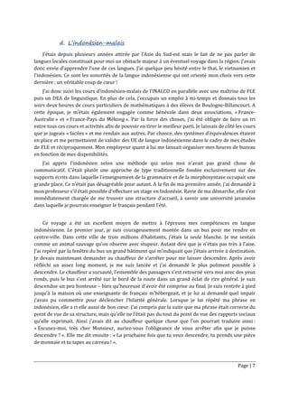 Page | 7
d. L’indonésien-malais
J’étais depuis plusieurs années attirée par l’Asie du Sud-est mais le fait de ne pas parler de
langues locales constituait pour moi un obstacle majeur à un éventuel voyage dans la région. J’avais
donc envie d’apprendre l’une de ces langues. J’ai quelque peu hésité entre le thaï, le vietnamien et
l’indonésien. Ce sont les sonorités de la langue indonésienne qui ont orienté mon choix vers cette
dernière : un véritable coup de cœur !
J’ai donc suivi les cours d’indonésien-malais de l’INALCO en parallèle avec une maîtrise de FLE
puis un DEA de linguistique. En plus de cela, j’occupais un emploi à mi-temps et donnais tous les
soirs deux heures de cours particuliers de mathématiques à des élèves de Boulogne-Billancourt. A
cette époque, je m’étais également engagée comme bénévole dans deux associations, « France-
Australie » et « France-Pays du Mékong ». Par la force des choses, j’ai été obligée de faire un tri
entre tous ces cours et activités afin de pouvoir en tirer le meilleur parti. Je laissais de côté les cours
que je jugeais « faciles » et me rendais aux autres. Par chance, des systèmes d’équivalences étaient
en place et me permettaient de valider des UE de langue indonésienne dans le cadre de mes études
de FLE et réciproquement. Mon employeur quant à lui me laissait organiser mes heures de bureau
en fonction de mes disponibilités.
J’ai appris l’indonésien selon une méthode qui selon moi n’avait pas grand chose de
communicatif. C’était plutôt une approche de type traditionnelle fondée exclusivement sur des
supports écrits dans laquelle l’enseignement de la grammaire et de la morphosyntaxe occupait une
grande place. Ce n’était pas désagréable pour autant. A la fin de ma première année, j’ai demandé à
mon professeur s’il était possible d’effectuer un stage en Indonésie. Ravie de ma démarche, elle s’est
immédiatement chargée de me trouver une structure d’accueil, à savoir une université javanaise
dans laquelle je pourrais enseigner le français pendant l’été.
Ce voyage a été un excellent moyen de mettre à l’épreuve mes compétences en langue
indonésienne. Le premier jour, je suis courageusement montée dans un bus pour me rendre en
centre-ville. Dans cette ville de trois millions d’habitants, j’étais la seule blanche. Je me sentais
comme un animal sauvage qu’on observe avec stupeur. Autant dire que je n’étais pas très à l’aise.
J’ai repéré par la fenêtre du bus un grand bâtiment qui m’indiquait que j’étais arrivée à destination.
Je devais maintenant demander au chauffeur de s’arrêter pour me laisser descendre. Après avoir
réfléchi un assez long moment, je me suis lancée et j’ai demandé le plus poliment possible à
descendre. Le chauffeur a sursauté, l’ensemble des passagers s’est retourné vers moi avec des yeux
ronds, puis le bus s’est arrêté sur le bord de la route dans un grand éclat de rire général. Je suis
descendue un peu honteuse – bien qu’heureuse d’avoir été comprise au final. Je suis rentrée à pied
jusqu’à la maison où une enseignante de français m’hébergeait, et je lui ai demandé quel impair
j’avais pu commettre pour déclencher l’hilarité générale. Lorsque je lui répété ma phrase en
indonésien, elle a ri elle aussi de bon cœur. J’ai compris par la suite que ma phrase était correcte du
point de vue de sa structure, mais qu’elle ne l’était pas du tout du point de vue des rapports sociaux
qu’elle exprimait. Ainsi j’avais dit au chauffeur quelque chose que l’on pourrait traduire ainsi :
« Excusez-moi, très cher Monsieur, auriez-vous l’obligeance de vous arrêter afin que je puisse
descendre ? ». Elle me dit ensuite : « La prochaine fois que tu veux descendre, tu prends une pièce
de monnaie et tu tapes au carreau ! ».
 