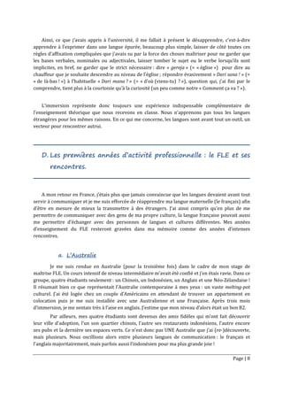 Page | 8
Ainsi, ce que j’avais appris à l’université, il me fallait à présent le désapprendre, c’est-à-dire
apprendre à l’exprimer dans une langue épurée, beaucoup plus simple, laisser de côté toutes ces
règles d’affixation compliquées que j’avais su par la force des choses maîtriser pour ne garder que
les bases verbales, nominales ou adjectivales, laisser tomber le sujet ou le verbe lorsqu’ils sont
implicites, en bref, ne garder que le strict nécessaire : dire « gereja » (= « église ») pour dire au
chauffeur que je souhaite descendre au niveau de l’église ; répondre évasivement « Dari sana ! » (=
« de là-bas ! ») à l’habituelle « Dari mana ? » (= « d’où (viens-tu) ? »), question qui, j’ai fini par le
comprendre, tient plus à la courtoisie qu’à la curiosité (un peu comme notre « Comment ça va ? »).
L’immersion représente donc toujours une expérience indispensable complémentaire de
l’enseignement théorique que nous recevons en classe. Nous n’apprenons pas tous les langues
étrangères pour les mêmes raisons. En ce qui me concerne, les langues sont avant tout un outil, un
vecteur pour rencontrer autrui.
D. Les premières années d’activité professionnelle : le FLE et ses
rencontres.
A mon retour en France, j’étais plus que jamais convaincue que les langues devaient avant tout
servir à communiquer et je me suis efforcée de réapprendre ma langue maternelle (le français) afin
d’être en mesure de mieux la transmettre à des étrangers. J’ai ainsi compris qu’en plus de me
permettre de communiquer avec des gens de ma propre culture, la langue française pouvait aussi
me permettre d’échanger avec des personnes de langues et cultures différentes. Mes années
d’enseignement du FLE resteront gravées dans ma mémoire comme des années d’intenses
rencontres.
a. L’Australie
Je me suis rendue en Australie (pour la troisième fois) dans le cadre de mon stage de
maîtrise FLE. Un cours intensif de niveau intermédiaire m’avait été confié et j’en étais ravie. Dans ce
groupe, quatre étudiants seulement : un Chinois, un Indonésien, un Anglais et une Néo-Zélandaise !
Il résumait bien ce que représentait l’Australie contemporaine à mes yeux : un vaste melting-pot
culturel. J’ai été logée chez un couple d’Américains en attendant de trouver un appartement en
colocation puis je me suis installée avec une Australienne et une Française. Après trois mois
d’immersion, je me sentais très à l’aise en anglais. J’estime que mon niveau d’alors était un bon B2.
Par ailleurs, mes quatre étudiants sont devenus des amis fidèles qui m’ont fait découvrir
leur ville d’adoption, l’un son quartier chinois, l’autre ses restaurants indonésiens, l’autre encore
ses pubs et la dernière ses espaces verts. Ce n’est donc pas UNE Australie que j’ai (re-)découverte,
mais plusieurs. Nous oscillions alors entre plusieurs langues de communication : le français et
l’anglais majoritairement, mais parfois aussi l’indonésien pour ma plus grande joie !
 