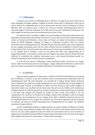Page | 9
b. L’Allemagne
Lorsque je suis arrivée en Allemagne pour y effectuer un stage de six mois, j’étais encore
toute imprégnée de langue anglaise. L’anglais ne laissait aucune place à l’allemand et bien que je
sois en mesure de comprendre tout ce qui se disait autour de moi, j’avais le sentiment de devoir
défricher dans ma mémoire pour y trouver les mots qui sortaient systématiquement dans la
mauvaise langue. C’était très frustrant. Il m’a fallu environ un mois d’immersion totale pour être
enfin capable de retrouver mes mots en allemand et me sentir à l’aise.
Je continuais alors à pratiquer l’anglais car j’avais quelques bonnes amies américaines avec
lesquelles je passais beaucoup de temps. Et surtout, le soir, je prenais mes livres d’indonésien pour
réviser car j’avais bien l’intention, à mon retour en France, de valider ma troisième et dernière
année de DULCO (diplôme unilingue de langue et civilisation orientale). Dans ma voiture,
l’autoradio jouait systématiquement les cassettes de pop-rock indonésienne que j’avais rapportées
de mes voyages. Je procédais ainsi à de très utiles révisions de mon vocabulaire et surtout, de ma
prononciation (C’est en chantant dans ma voiture que j’ai réussi pour la première fois à rouler les
« r » !). J’estime que la musique a joué un très grand rôle dans mon apprentissage de la
langue indonésienne : pour preuve, je peux dire sans exagérer que, grâce à elle, j’ai fini par très bien
maîtriser le vocabulaire des relations amoureuses sans y avoir jamais directement goûté ; les
chanteurs indonésiens sont en effet d’éternels romantiques !
A la fin de mon séjour en Allemagne, j’étais extrêmement fière de pouvoir me targuer
d’avoir atteint un bon niveau dans les trois langues : anglais, allemand et indonésien. J’estime alors
que je me situais au niveau B2 sur l’échelle du CECR pour l’ensemble de ces trois langues.
c. La Malaisie
Après un bref passage par la France pour y valider mon DULCO d’indonésien, je suis partie
pour la Malaisie. Là encore, je me suis retrouvée dans un environnement multiculturel que j’ai
immédiatement aimé. Ma seule déception : les sonorités de la langue malaise étaient beaucoup
moins chantantes que celles de la langue indonésienne et j’ai su d’emblée que ces deux langues ne
pourraient jamais rivaliser. Au quotidien, en dehors de mon travail, j’ai donc utilisé l’anglais. Je
réservais le malais aux chauffeurs de taxi après avoir bien pris soin de vérifier qu’ils n’étaient pas
d’origine chinoise ou indienne (auquel cas, certains auraient pu se sentir offensés que je m’adresse
à eux dans cette langue). Ma pratique du malais est donc restée assez limitée à ces cas
exceptionnels. En revanche, la structure de la langue malaise étant identique à celle de la langue
indonésienne, mes connaissances de ses rouages m’ont aidée à identifier beaucoup d’erreurs de
mes étudiants malais et à les corriger. De ce point de vue, j’ai souvent regretté de ne pas connaitre
le cantonais qui aurait pu m’aider davantage dans l’enseignement de ma langue aux étudiants
malaisiens d’origine chinoise.
J’ai fait d’indéniables progrès en anglais pendant ces quatre années en Malaisie. Je m’étais
entourée d’amis qui parlaient un anglais très riche et, qui plus est, qui étaient assez bavards. Au
bout de six mois, j’étais capable de saisir des bribes de conversation sans les avoir écoutées. Je
réagissais aux nouvelles du journal télévisé lorsque j’étais concentrée sur des corrections de copies.
Bref, l’anglais était devenu un automatisme : c’était devenu ma langue.
 