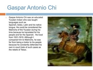 Gaspar Antonio Chi Gaspar Antonio Chi was an educated Yucatan Indian who was taught languages such as Spanish, Aztec, Latin and his native tongue. He could be considered the Malinche of the Yucatan during his time because he translated for his people and for the Spanish.  He lived from 1531-1610. Although I compared him to Malinche, he was far from being a traitor to his people because he constantly defended his own in court trials of such cases as the rebels of Tekax.  