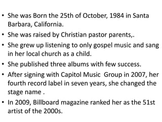 • She was Born the 25th of October, 1984 in Santa
  Barbara, California.
• She was raised by Christian pastor parents,.
• She grew up listening to only gospel music and sang
  in her local church as a child.
• She published three albums with few success.
• After signing with Capitol Music Group in 2007, her
  fourth record label in seven years, she changed the
  stage name .
• In 2009, Billboard magazine ranked her as the 51st
  artist of the 2000s.
 