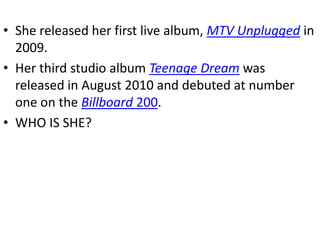 • She released her first live album, MTV Unplugged in
  2009.
• Her third studio album Teenage Dream was
  released in August 2010 and debuted at number
  one on the Billboard 200.
• WHO IS SHE?
 