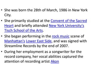 • She was born the 28th of March, 1986 in New York
  City.
• She primarily studied at the Convent of the Sacred
  Heart and briefly attended New York University's
  Tisch School of the Arts.
• She began performing in the rock music scene of
  Manhattan's Lower East Side, and was signed with
  Streamline Records by the end of 2007.
• During her employment as a songwriter for the
  record company, her vocal abilities captured the
  attention of recording artist Akon
 