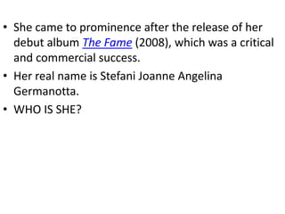 • She came to prominence after the release of her
  debut album The Fame (2008), which was a critical
  and commercial success.
• Her real name is Stefani Joanne Angelina
  Germanotta.
• WHO IS SHE?
 