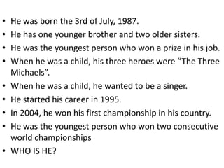 •   He was born the 3rd of July, 1987.
•   He has one younger brother and two older sisters.
•   He was the youngest person who won a prize in his job.
•   When he was a child, his three heroes were “The Three
    Michaels”.
•   When he was a child, he wanted to be a singer.
•   He started his career in 1995.
•   In 2004, he won his first championship in his country.
•   He was the youngest person who won two consecutive
    world championships
•   WHO IS HE?
 