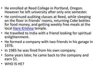 • He enrolled at Reed College in Portland, Oregon.
  However he left university after only one semester.
• He continued auditing classes at Reed, while sleeping
  on the floor in friends' rooms, returning Coke bottles
  for food money, and getting weekly free meals at the
  local Hare Krishna temple.
• He travelled to India with a friend looking for spiritual
  enlightenment.
• He formed a company with two friends in his garage in
  1976.
• In 1985 he was fired from his own company.
• Some years later, he came back to the company and
  earn $1.
• WHO IS HE?
 