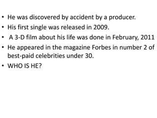 • He was discovered by accident by a producer.
• His first single was released in 2009.
• A 3-D film about his life was done in February, 2011
• He appeared in the magazine Forbes in number 2 of
  best-paid celebrities under 30.
• WHO IS HE?
 