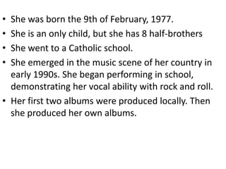 • She was born the 9th of February, 1977.
• She is an only child, but she has 8 half-brothers
• She went to a Catholic school.
• She emerged in the music scene of her country in
  early 1990s. She began performing in school,
  demonstrating her vocal ability with rock and roll.
• Her first two albums were produced locally. Then
  she produced her own albums.
 