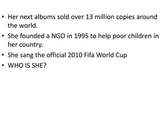 • Her next albums sold over 13 million copies around
  the world.
• She founded a NGO in 1995 to help poor children in
  her country.
• She sang the official 2010 Fifa World Cup
• WHO IS SHE?
 