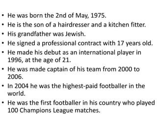 • He was born the 2nd of May, 1975.
• He is the son of a hairdresser and a kitchen fitter.
• His grandfather was Jewish.
• He signed a professional contract with 17 years old.
• He made his debut as an international player in
  1996, at the age of 21.
• He was made captain of his team from 2000 to
  2006.
• In 2004 he was the highest-paid footballer in the
  world.
• He was the first footballer in his country who played
  100 Champions League matches.
 