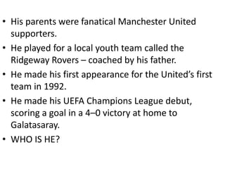 • His parents were fanatical Manchester United
  supporters.
• He played for a local youth team called the
  Ridgeway Rovers – coached by his father.
• He made his first appearance for the United’s first
  team in 1992.
• He made his UEFA Champions League debut,
  scoring a goal in a 4–0 victory at home to
  Galatasaray.
• WHO IS HE?
 