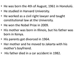 • He was born the 4th of August, 1961 in Honolulú.
• He studied in Harvard University.
• He worked as a civil right lawyer and taught
  constitutional law at the University.
• He won the Nobel Prize in 2009.
• His mother was born in Illinois, but his father was
  born in Kenya.
• His parents got divorced in 1964.
• Her mother and he moved to Jakarta with his
  mother’s boyfriend.
• His father died in a car accident in 1982.
 