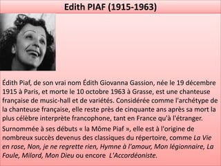 Edith PIAF (1915-1963)




Édith Piaf, de son vrai nom Édith Giovanna Gassion, née le 19 décembre
1915 à Paris, et morte le 10 octobre 1963 à Grasse, est une chanteuse
française de music-hall et de variétés. Considérée comme l'archétype de
la chanteuse française, elle reste près de cinquante ans après sa mort la
plus célèbre interprète francophone, tant en France qu'à l'étranger.
Surnommée à ses débuts « la Môme Piaf », elle est à l'origine de
nombreux succès devenus des classiques du répertoire, comme La Vie
en rose, Non, je ne regrette rien, Hymne à l'amour, Mon légionnaire, La
Foule, Milord, Mon Dieu ou encore L'Accordéoniste.
 