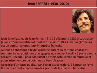 Jean FERRAT ( 1930- 2010)




Jean Tenenbaum, dit Jean Ferrat, né le 26 décembre 1930 à Vaucresson
(alors en Seine-et-Oise) et mort le 13 mars 2010 à Aubenas (Ardèche),
est un auteur-compositeur-interprète français.
Auteur de chansons à texte, il alterne durant sa carrière, chansons
sentimentales, poétiques et engagées et a souvent maille à partir avec la
censure. Reconnu pour son talent de mélodiste, il met en musique et
popularise nombre de poèmes de Louis Aragon.
Apprécié d'un large public, Jean Ferrat est considéré, à l'instar de Ferré,
Brassens et Brel, comme l'un des grands de la chanson française.
 
