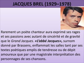 JACQUES BREL (1929–1978)




Rarement un poète chanteur aura exprimé ses rages
et ses passions avec autant de sincérité et de gravité
que le Grand Jacques. «L’abbé Jacques», surnom
donné par Brassens, enflammait les salles tant par ses
textes poètiques emplis de tendresse ou de dépit
amoureux que par une magistrale interprétation des
personnages de ses chansons.
 