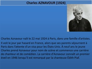 Charles AZNAVOUR (1924)




Charles Aznavour naît le 22 mai 1924 à Paris, dans une famille d’artistes.
Il voit le jour par hasard en France, alors que ses parents séjournent à
Paris dans l’attente d’un visa pour les États-Unis. À neuf ans le jeune
Charles prend Aznavour pour nom de scène et commence une carrière
de chanteur et de comédien. La carrière d'Aznavour connaît un premier
éveil en 1946 lorsqu’il est remarqué par la chanteuse Édith Piaf.
 